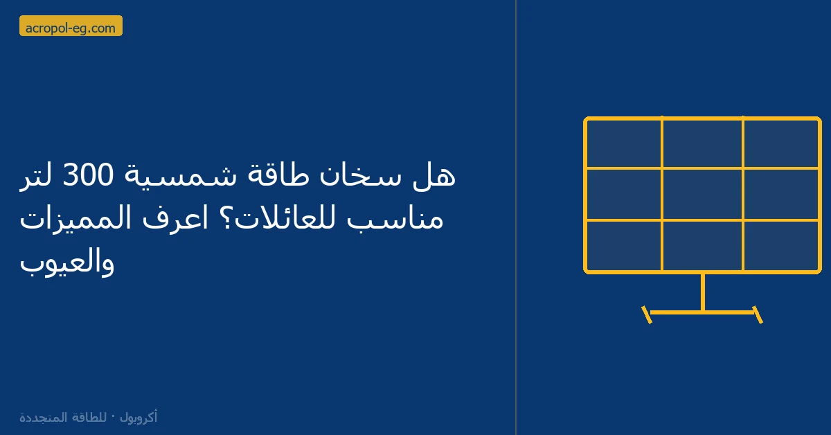 هل سخان طاقة شمسية 300 لتر مناسب للعائلات؟ اعرف المميزات والعيوب