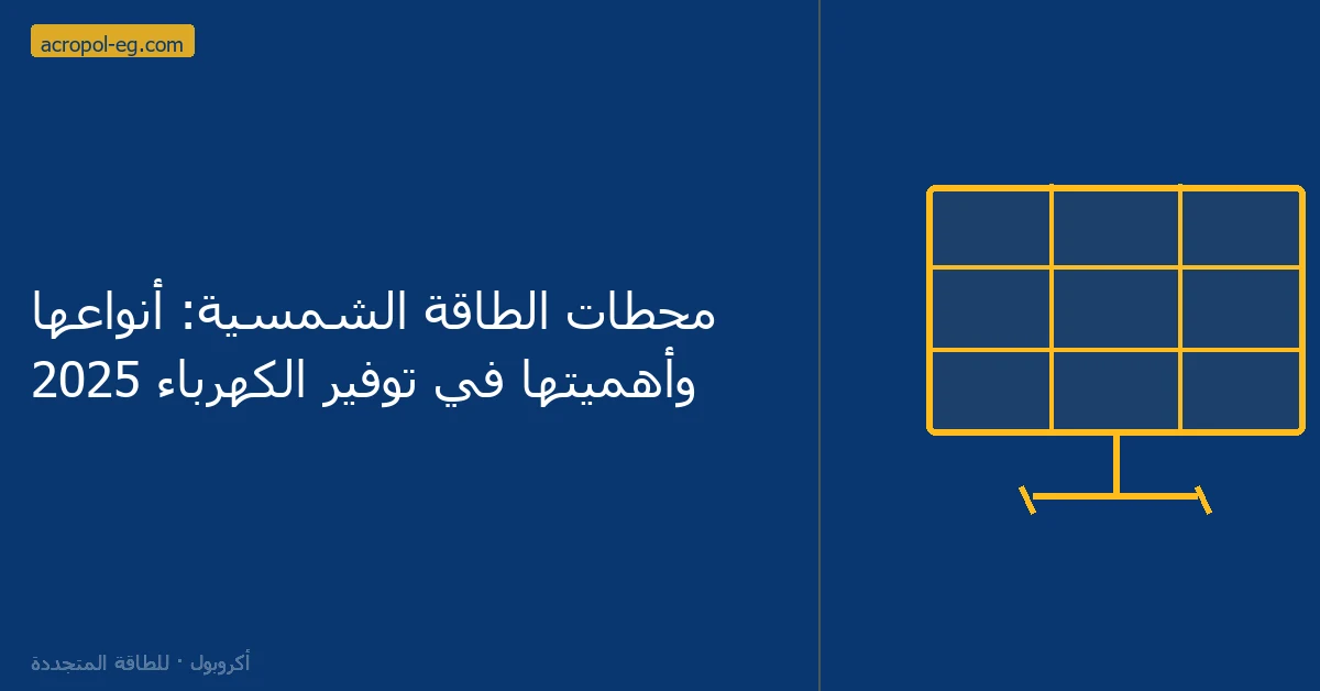 محطات الطاقة الشمسية: أنواعها وأهميتها في توفير الكهرباء 2025